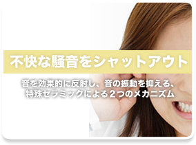 不快な騒音をシャットアウト:音を効果的に反射し、音の振動を抑える、特殊セラミックによる2つのメカニズム