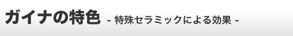 ガイナの特色 -特殊セラミックによる効果-